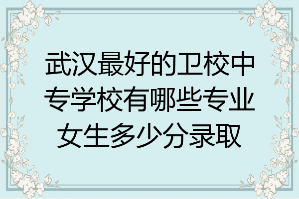 武汉最好的卫校中专学校有哪些专业女生多少分录取
