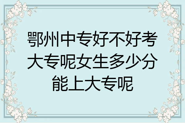 鄂州中专好不好考大专呢女生多少分能上大专呢