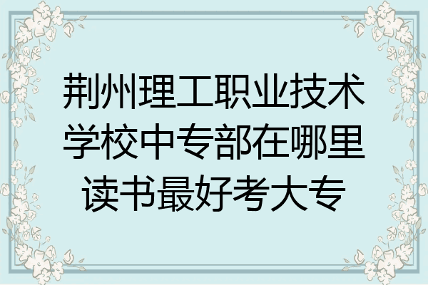 荆州理工职业技术学校中专部在哪里读书最好考大专