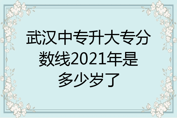 武汉中专升大专分数线2021年是多少岁了