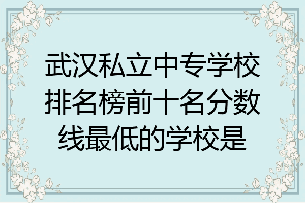 武汉私立中专学校排名榜前十名分数线最低的学校是