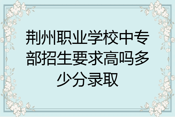 荆州职业学校中专部招生要求高吗多少分录取