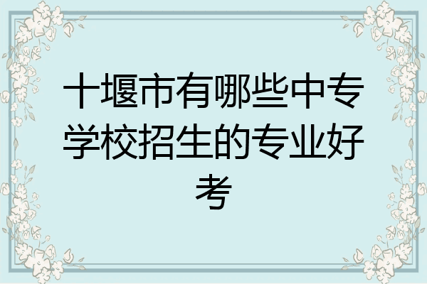 十堰市有哪些中专学校招生的专业好考
