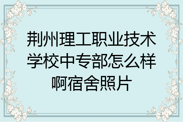 荆州理工职业技术学校中专部怎么样啊宿舍照片