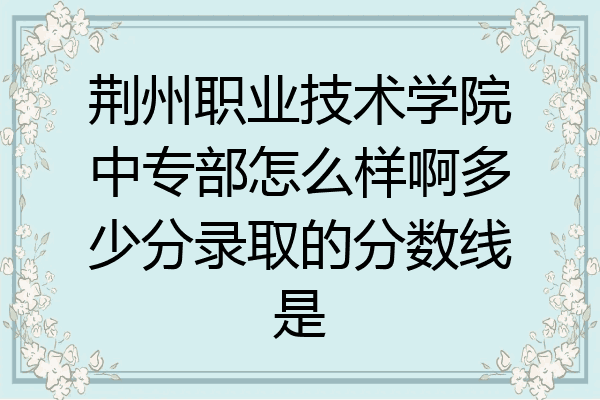 荆州职业技术学院中专部怎么样啊多少分录取的分数线是