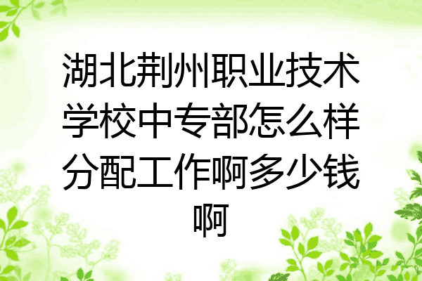 湖北荆州职业技术学校中专部怎么样分配工作啊多少钱啊
