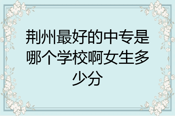 荆州最好的中专是哪个学校啊女生多少分