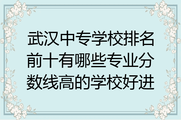 武汉中专学校排名前十有哪些专业分数线高的学校好进