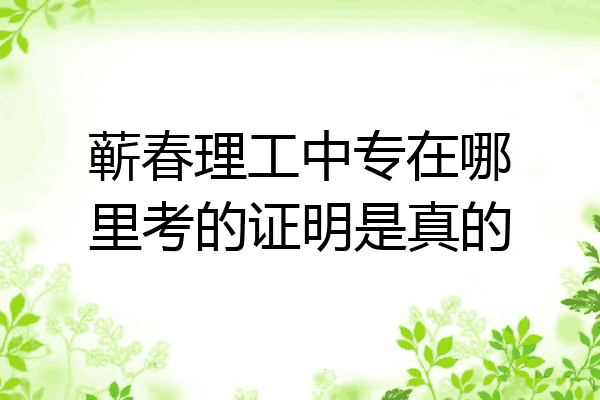蕲春理工中专在哪里考的证明是真的