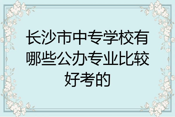 长沙市中专学校有哪些公办专业比较好考的