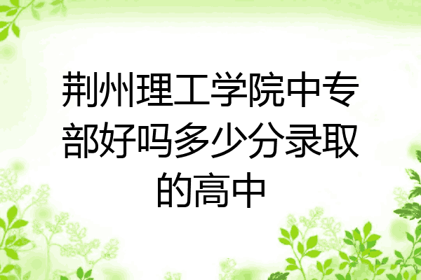 荆州理工学院中专部好吗多少分录取的高中