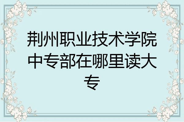 荆州职业技术学院中专部在哪里读大专
