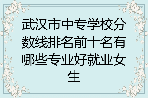 武汉市中专学校分数线排名前十名有哪些专业好就业女生