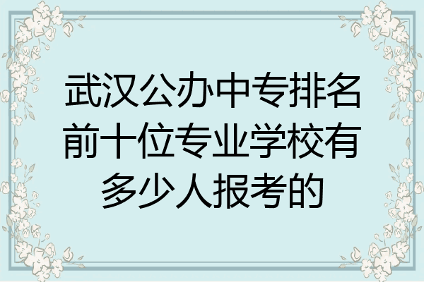 武汉公办中专排名前十位专业学校有多少人报考的