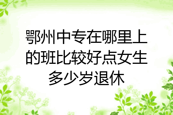 鄂州中专在哪里上的班比较好点女生多少岁退休