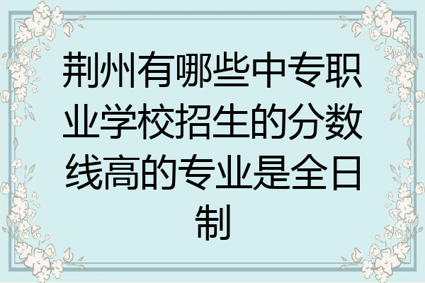荆州有哪些中专职业学校招生的分数线高的专业是全日制
