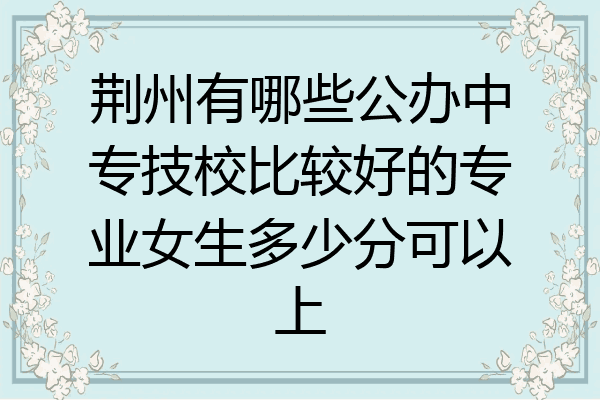 荆州有哪些公办中专技校比较好的专业女生多少分可以上