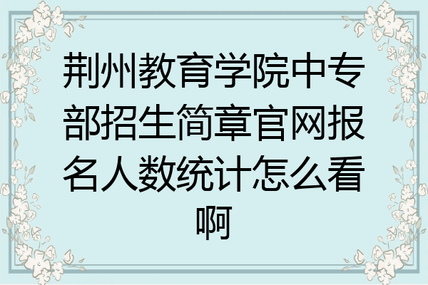 荆州教育学院中专部招生简章官网报名人数统计怎么看啊