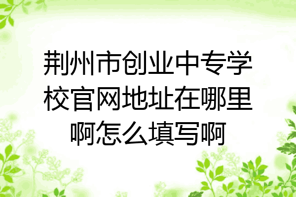 荆州市创业中专学校官网地址在哪里啊怎么填写啊