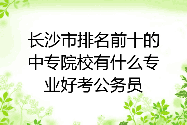 长沙市排名前十的中专院校有什么专业好考公务员