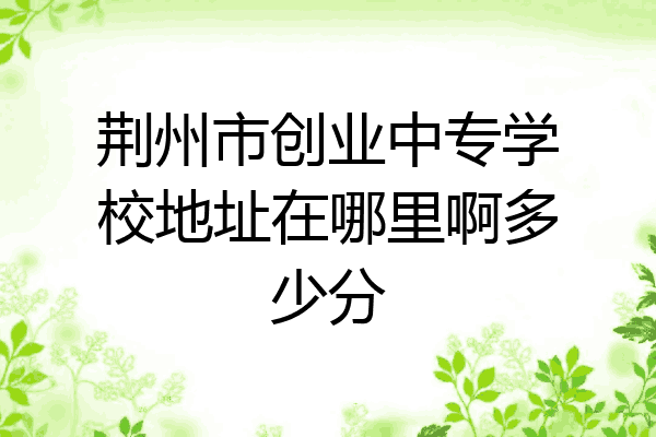 荆州市创业中专学校地址在哪里啊多少分