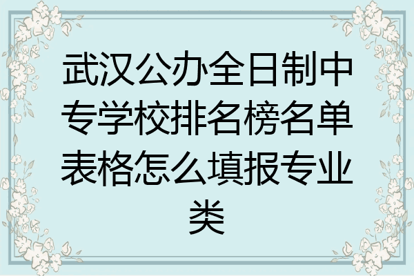 武汉公办全日制中专学校排名榜名单表格怎么填报专业类
