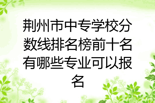 荆州市中专学校分数线排名榜前十名有哪些专业可以报名