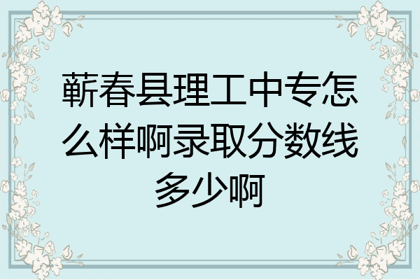 蕲春县理工中专怎么样啊录取分数线多少啊