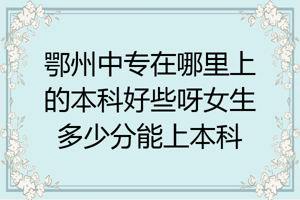 鄂州中专在哪里上的本科好些呀女生多少分能上本科