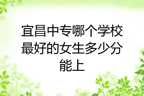 宜昌中专哪个学校最好的女生多少分能上