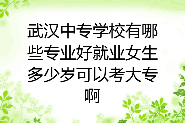 武汉中专学校有哪些专业好就业女生多少岁可以考大专啊