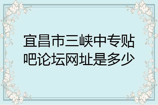 宜昌市三峡中专贴吧论坛网址是多少
