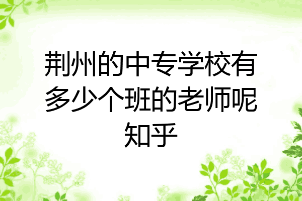 荆州的中专学校有多少个班的老师呢知乎