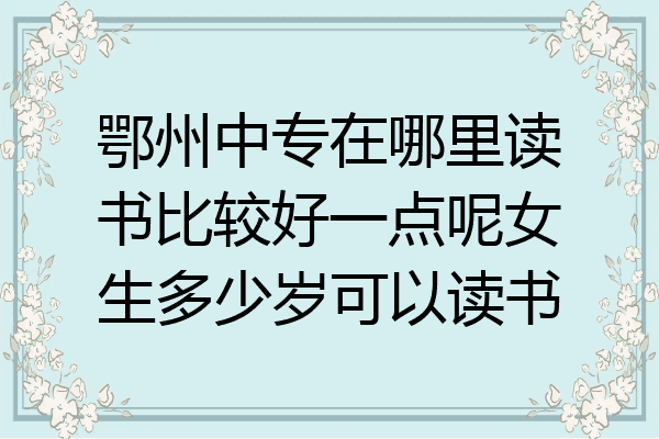 鄂州中专在哪里读书比较好一点呢女生多少岁可以读书
