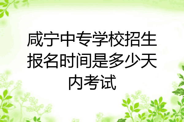 咸宁中专学校招生报名时间是多少天内考试