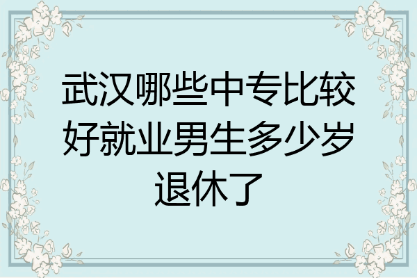 武汉哪些中专比较好就业男生多少岁退休了