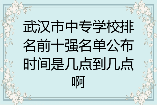 武汉市中专学校排名前十强名单公布时间是几点到几点啊
