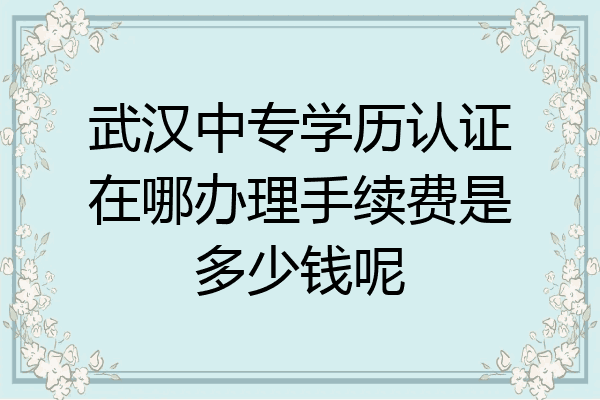 武汉中专学历认证在哪办理手续费是多少钱呢