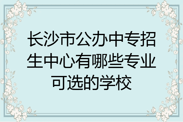 长沙市公办中专招生中心有哪些专业可选的学校