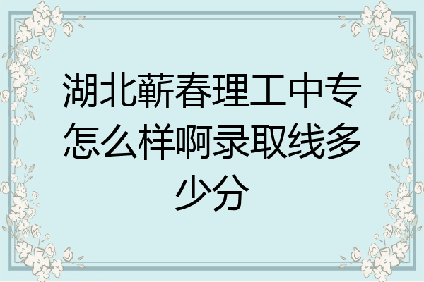 湖北蕲春理工中专怎么样啊录取线多少分