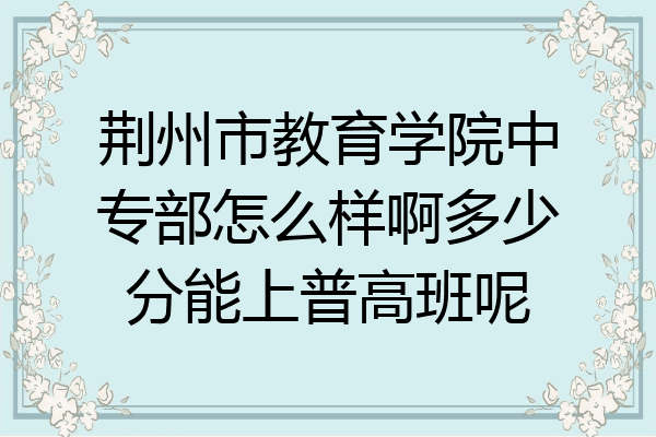 荆州市教育学院中专部怎么样啊多少分能上普高班呢