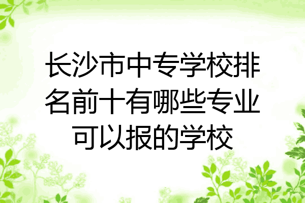 长沙市中专学校排名前十有哪些专业可以报的学校