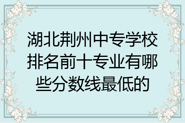 湖北荆州中专学校排名前十专业有哪些分数线最低的