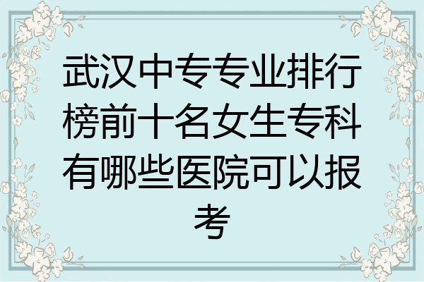 武汉中专专业排行榜前十名女生专科有哪些医院可以报考