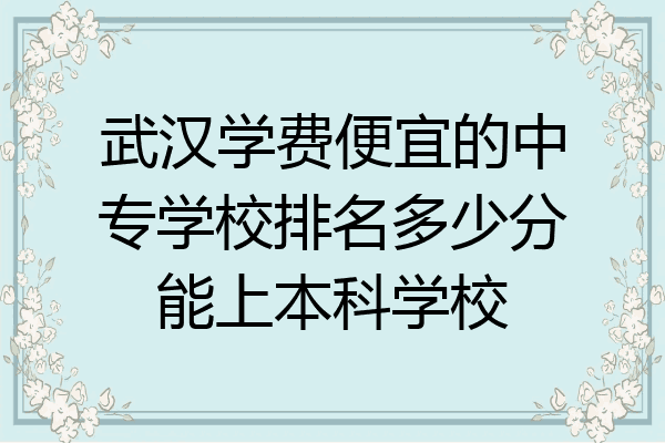 武汉学费便宜的中专学校排名多少分能上本科学校