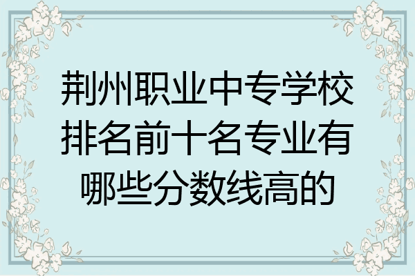 荆州职业中专学校排名前十名专业有哪些分数线高的