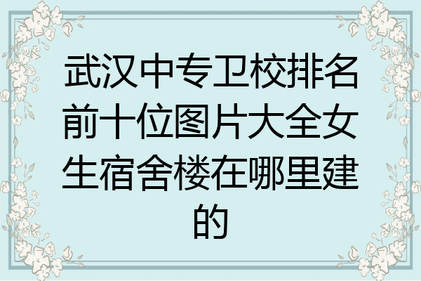 武汉中专卫校排名前十位图片大全女生宿舍楼在哪里建的