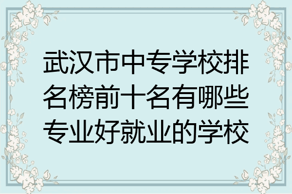 武汉市中专学校排名榜前十名有哪些专业好就业的学校