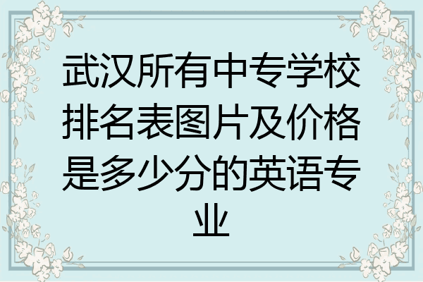 武汉所有中专学校排名表图片及价格是多少分的英语专业