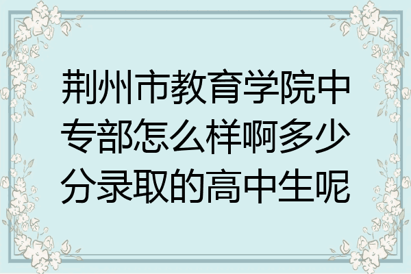 荆州市教育学院中专部怎么样啊多少分录取的高中生呢